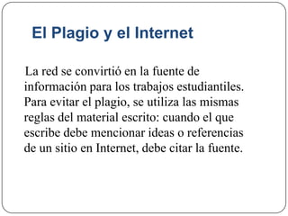 El Plagio y el Internet
La red se convirtió en la fuente de
información para los trabajos estudiantiles.
Para evitar el plagio, se utiliza las mismas
reglas del material escrito: cuando el que
escribe debe mencionar ideas o referencias
de un sitio en Internet, debe citar la fuente.
 