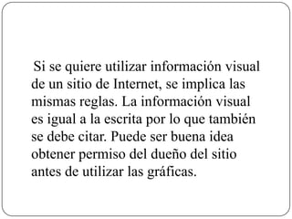 Si se quiere utilizar información visual
de un sitio de Internet, se implica las
mismas reglas. La información visual
es igual a la escrita por lo que también
se debe citar. Puede ser buena idea
obtener permiso del dueño del sitio
antes de utilizar las gráficas.
 