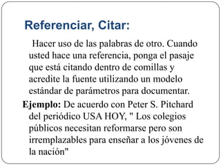 Referenciar, Citar:
Hacer uso de las palabras de otro. Cuando
usted hace una referencia, ponga el pasaje
que está citando dentro de comillas y
acredite la fuente utilizando un modelo
estándar de parámetros para documentar.
Ejemplo: De acuerdo con Peter S. Pitchard
del periódico USA HOY, " Los colegios
públicos necesitan reformarse pero son
irremplazables para enseñar a los jóvenes de
la nación"
 