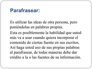 Parafrasear:
Es utilizar las ideas de otra persona, pero
poniéndolas en palabras propias.
Esta es posiblemente la habilidad que usted
más va a usar cuando quiera incorporar el
contenido de ciertas fuente en sus escritos.
Así haga usted uso de sus propias palabras
al parafrasear, de todas maneras debe dar
crédito a la o las fuentes de su información.
 