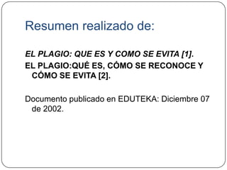 Resumen realizado de:
EL PLAGIO: QUE ES Y COMO SE EVITA [1].
EL PLAGIO:QUÉ ES, CÓMO SE RECONOCE Y
CÓMO SE EVITA [2].
Documento publicado en EDUTEKA: Diciembre 07
de 2002.
 
