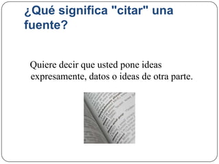 ¿Qué significa "citar" una
fuente?
Quiere decir que usted pone ideas
expresamente, datos o ideas de otra parte.
 