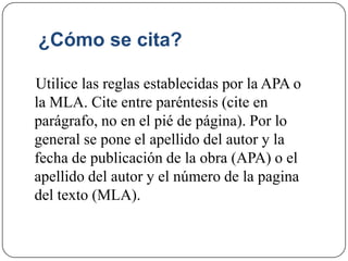 ¿Cómo se cita?
Utilice las reglas establecidas por la APA o
la MLA. Cite entre paréntesis (cite en
parágrafo, no en el pié de página). Por lo
general se pone el apellido del autor y la
fecha de publicación de la obra (APA) o el
apellido del autor y el número de la pagina
del texto (MLA).
 
