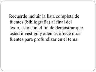 Recuerde incluir la lista completa de
fuentes (bibliografía) al final del
texto, esto con el fin de demostrar que
usted investigó y además ofrece otras
fuentes para profundizar en el tema.
 