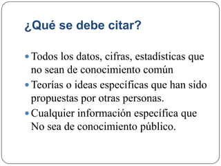 ¿Qué se debe citar?
 Todos los datos, cifras, estadísticas que
no sean de conocimiento común
 Teorías o ideas específicas que han sido
propuestas por otras personas.
 Cualquier información específica que
No sea de conocimiento público.
 