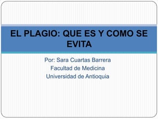 Por: Sara Cuartas Barrera
Facultad de Medicina
Universidad de Antioquia
EL PLAGIO: QUE ES Y COMO SE
EVITA
 