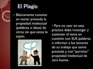 El Plagio
 Básicamente consiste
en tomar prestada la
propiedad intelectual
(palabras o ideas) de
otros sin que estos lo
sepan.
• Para no caer en esta
práctica debe investigar y
sustentar el tema en
cuestión con SUS palabras,
o informar a los lectores
de su trabajo que tomó
prestada y con “permiso”
propiedad intelectual de
otra fuente.
 