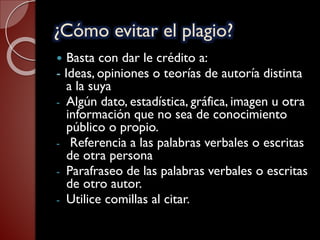 ¿Cómo evitar el plagio?
 Basta con dar le crédito a:
- Ideas, opiniones o teorías de autoría distinta
a la suya
- Algún dato, estadística, gráfica, imagen u otra
información que no sea de conocimiento
público o propio.
- Referencia a las palabras verbales o escritas
de otra persona
- Parafraseo de las palabras verbales o escritas
de otro autor.
- Utilice comillas al citar.
 