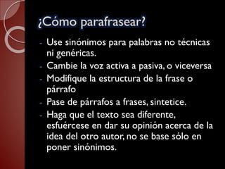 ¿Cómo parafrasear?
- Use sinónimos para palabras no técnicas
ni genéricas.
- Cambie la voz activa a pasiva, o viceversa
- Modifique la estructura de la frase o
párrafo
- Pase de párrafos a frases, sintetice.
- Haga que el texto sea diferente,
esfuércese en dar su opinión acerca de la
idea del otro autor, no se base sólo en
poner sinónimos.
 
