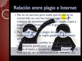 Relación entre plagio e Internet
 No es un secreto para nadie que la red se ha
convertido en una herramienta para hacer
trabajos de estudiantes de forma rápida, copia y
pegar se han convertido en el gurú de los
trabajos académicos.
 Para evitar cometer plagio de esta forma es
necesario seguir las reglas generales que vimos
antes:
-Encerrar entre comillas lo que se copie
literalmente, parafrasear para dar un enfoque
nuevo al texto y comparar nuestras frases con la
finalidad de ver si realizamos o no una práctica.
 