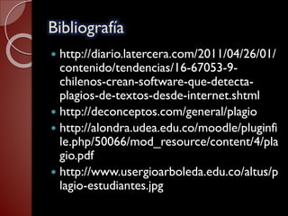 Bibliografía
 http://diario.latercera.com/2011/04/26/01/
contenido/tendencias/16-67053-9-
chilenos-crean-software-que-detecta-
plagios-de-textos-desde-internet.shtml
 http://deconceptos.com/general/plagio
 http://alondra.udea.edu.co/moodle/pluginfi
le.php/50066/mod_resource/content/4/pla
gio.pdf
 http://www.usergioarboleda.edu.co/altus/p
lagio-estudiantes.jpg
 