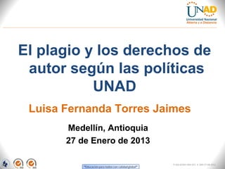 El plagio y los derechos de
 autor según las políticas
           UNAD
 Luisa Fernanda Torres Jaimes
       Medellín, Antioquia
       27 de Enero de 2013

                             FI-GQ-GCMU-004-015 V. 000-27-08-2011
 