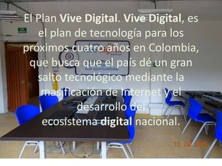 El Plan Vive Digital. Vive Digital, es
el plan de tecnología para los
próximos cuatro años en Colombia,
que busca que el país dé un gran
salto tecnológico mediante la
masificación de Internet y el
desarrollo del
ecosistema digital nacional.
 