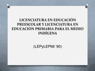 LICENCIATURA EN EDUCACIÓN
PREESCOLAR Y LICENCIATURA EN
EDUCACIÓN PRIMARIA PARA EL MEDIO
INDÍGENA
(LEPyLEPMI ‘90)

 