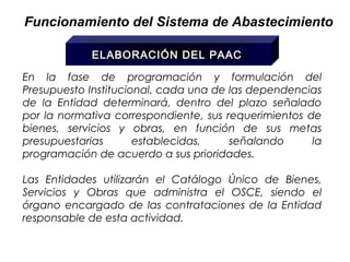 Funcionamiento del Sistema de Abastecimiento

            ELABORACIÓN DEL PAAC

En la fase de programación y formulación del
Presupuesto Institucional, cada una de las dependencias
de la Entidad determinará, dentro del plazo señalado
por la normativa correspondiente, sus requerimientos de
bienes, servicios y obras, en función de sus metas
presupuestarias       establecidas,    señalando      la
programación de acuerdo a sus prioridades.

Las Entidades utilizarán el Catálogo Único de Bienes,
Servicios y Obras que administra el OSCE, siendo el
órgano encargado de las contrataciones de la Entidad
responsable de esta actividad.
 