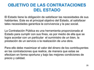 OBJETIVO DE LAS CONTRATACIONES
            DEL ESTADO
El Estado tiene la obligación de satisfacer las necesidades de sus
habitantes. Este es el principal objetivo del Estado, al satisfacer
tales necesidades garantiza la convivencia y la paz social.

La Contratación Pública es una herramienta proporcionada al
Estado para cumplir con sus fines, es por medio de ella que se
logra acordar con un particular el suministro de un bien, la
prestación de un servicio o la realización de una obra.

Para ello debe maximizar el valor del dinero de los contribuyentes
en las contrataciones que realice, de manera que estas se
efectúen en forma oportuna y bajo las mejores condiciones de
precio y calidad.

                                                                 28
 