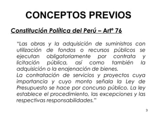 CONCEPTOS PREVIOS
Constitución Política del Perú – Artº 76

  “Las obras y la adquisición de suministros con
  utilización de fondos o recursos públicos se
  ejecutan obligatoriamente por contrata y
  licitación pública, así como también la
  adquisición o la enajenación de bienes.
  La contratación de servicios y proyectos cuya
  importancia y cuyo monto señala la Ley de
  Presupuesto se hace por concurso público. La ley
  establece el procedimiento, las excepciones y las
  respectivas responsabilidades.”
                                                      3
 