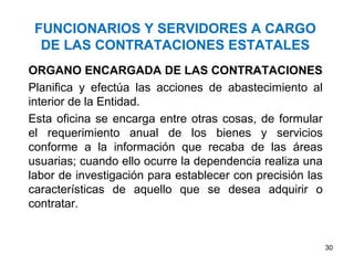 FUNCIONARIOS Y SERVIDORES A CARGO
  DE LAS CONTRATACIONES ESTATALES
ORGANO ENCARGADA DE LAS CONTRATACIONES
Planifica y efectúa las acciones de abastecimiento al
interior de la Entidad.
Esta oficina se encarga entre otras cosas, de formular
el requerimiento anual de los bienes y servicios
conforme a la información que recaba de las áreas
usuarias; cuando ello ocurre la dependencia realiza una
labor de investigación para establecer con precisión las
características de aquello que se desea adquirir o
contratar.


                                                           30
 