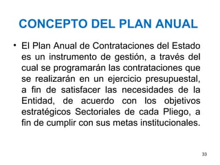 CONCEPTO DEL PLAN ANUAL
• El Plan Anual de Contrataciones del Estado
  es un instrumento de gestión, a través del
  cual se programarán las contrataciones que
  se realizarán en un ejercicio presupuestal,
  a fin de satisfacer las necesidades de la
  Entidad, de acuerdo con los objetivos
  estratégicos Sectoriales de cada Pliego, a
  fin de cumplir con sus metas institucionales.


                                                  33
 