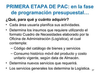 PRIMERA ETAPA DE PAC: en la fase
 de programación presupuestal…
¿Qué, para qué y cuánto adquirir?
• Cada área usuaria planifica sus actividades.
• Determina los insumos que requiere utilizando el
  formato Cuadro de Necesidades elaborado por la
  Oficina de Administración (Logística), el cual
  contempla:
   – Código del catálogo de bienes y servicios
   – Consumo histórico móvil del producto y costo
     unitario vigente, según data de Almacén.
• Determina nuevos servicios que requerirá.
• Los servicios generales los determina la Logística.   37
 
