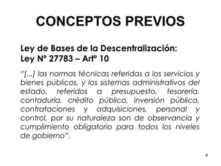 CONCEPTOS PREVIOS
Ley de Bases de la Descentralización:
Ley Nº 27783 – Artº 10
“[...] las normas técnicas referidas a los servicios y
bienes públicos, y los sistemas administrativos del
estado, referidos a presupuesto, tesorería,
contaduría, crédito público, inversión pública,
contrataciones y adquisiciones, personal y
control, por su naturaleza son de observancia y
cumplimiento obligatorio para todos los niveles
de gobierno”.

                                                         4
 