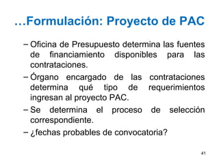 …Formulación: Proyecto de PAC
 – Oficina de Presupuesto determina las fuentes
   de financiamiento disponibles para las
   contrataciones.
 – Órgano encargado de las contrataciones
   determina qué tipo de requerimientos
   ingresan al proyecto PAC.
 – Se determina el proceso de selección
   correspondiente.
 – ¿fechas probables de convocatoria?

                                              41
 