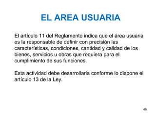 EL AREA USUARIA
El artículo 11 del Reglamento indica que el área usuaria
es la responsable de definir con precisión las
características, condiciones, cantidad y calidad de los
bienes, servicios u obras que requiera para el
cumplimiento de sus funciones.

Esta actividad debe desarrollarla conforme lo dispone el
artículo 13 de la Ley.




                                                       46
 