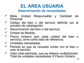 EL AREA USUARIA
         Determinación de necesidades
 Meta, Unidad Responsable y Cantidad de
  Personal.
 Código del bien o del servicio definido por el
  proceso de catalogación
 Denominación del bien o del servicio.
 Unidad de Medida.
 Precio Unitario (por cada unidad del bien o
  servicio), sirve como dato de referencia.
 Unidades necesitadas.
 Periodo en que se necesita contar con el bien o
  usar el servicio.
 Valor total estimado, que se obtiene multiplicando:
  Total de unidades necesitadas X Precio Unitario.
                                                    48
 
