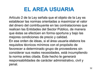 EL AREA USUARIA
Artículo 2 de la Ley señala que el objeto de la Ley es
establecer las normas orientadas a maximizar el valor
del dinero del contribuyente en las contrataciones que
realicen las Entidades del Sector Público, de manera
que éstas se efectúen en forma oportuna y bajo las
mejores condiciones de precio y calidad.
En ese orden de ideas, si el área usuaria elabora los
requisitos técnicos mínimos con el propósito de
favorecer a determinado grupo de proveedores sin
considerar sus reales necesidades, está incumpliendo
la norma antes citada. Este hecho le generará
responsabilidades de carácter administrativo, civil y
penal.
                                                         52
 