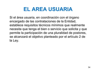 EL AREA USUARIA
Si el área usuaria, en coordinación con el órgano
encargado de las contrataciones de la Entidad,
establece requisitos técnicos mínimos que realmente
necesita que tenga el bien o servicio que solicita y que
permite la participación de una pluralidad de postores,
se alcanzará el objetivo planteado por el artículo 2 de
la Ley.




                                                           54
 