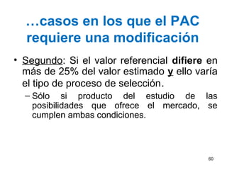 …casos en los que el PAC
  requiere una modificación
• Segundo: Si el valor referencial difiere en
  más de 25% del valor estimado y ello varía
  el tipo de proceso de selección.
  – Sólo si producto del estudio de las
    posibilidades que ofrece el mercado, se
    cumplen ambas condiciones.



                                          60
 