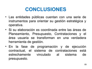 CONCLUSIONES
• Las entidades públicas cuentan con una serie de
  instrumentos para orientar su gestión estratégica y
  operativa.
• Si su elaboración es coordinada entre las áreas de
  Planeamiento, Presupuesto, Contrataciones y el
  área usuaria se transforman en una verdadera
  herramienta de gestión.
• En la fase de programación y de ejecución
  contractual, el sistema de contrataciones está
  estrechamente     vinculado    al    sistema     de
  presupuesto.
                                                   69
 