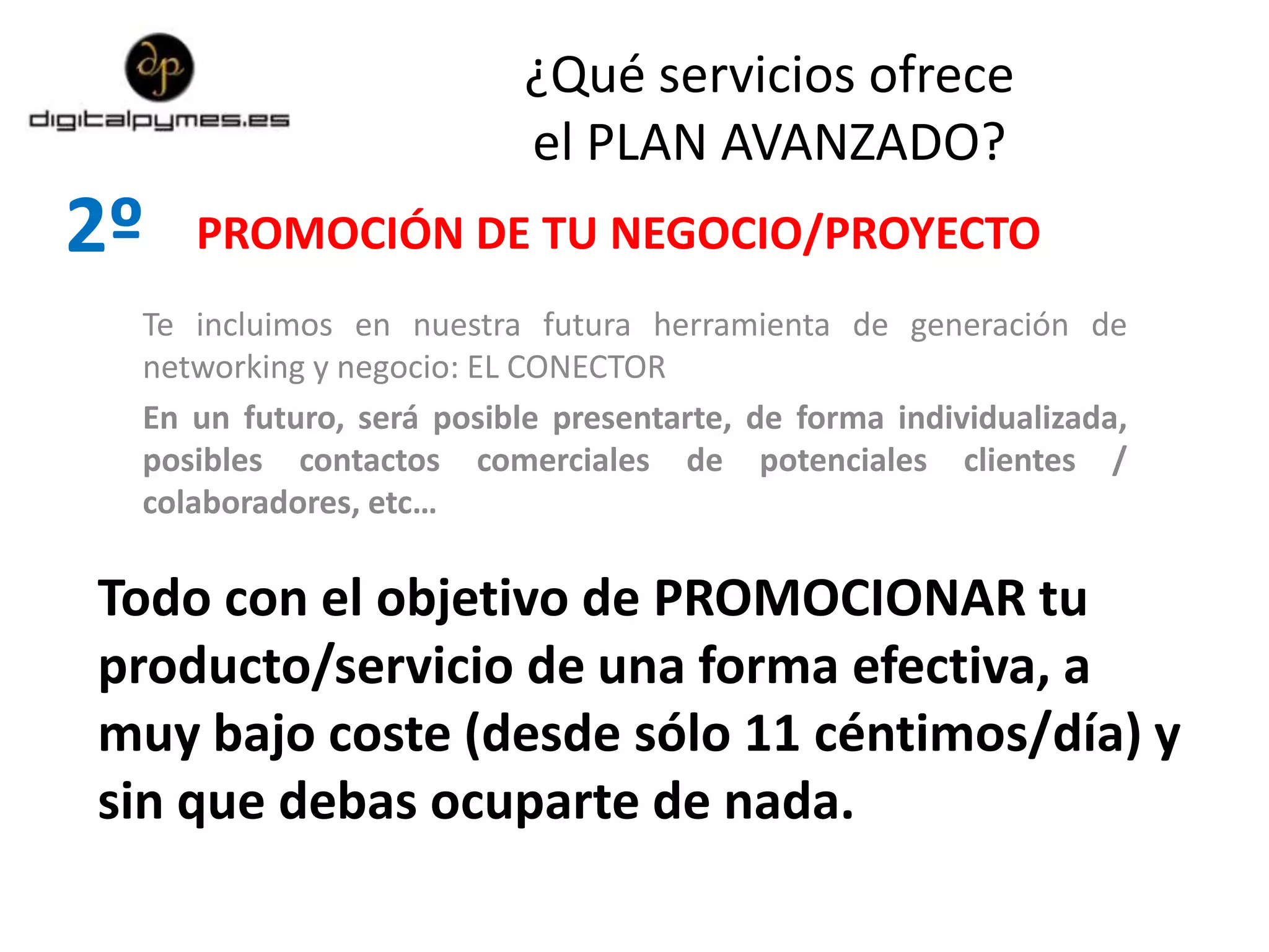2º
Te incluimos en nuestra futura herramienta de generación de
networking y negocio: EL CONECTOR
En un futuro, será posible presentarte, de forma individualizada,
posibles contactos comerciales de potenciales clientes /
colaboradores, etc…
PROMOCIÓN DE TU NEGOCIO/PROYECTO
Todo con el objetivo de PROMOCIONAR tu
producto/servicio de una forma efectiva, a
muy bajo coste (desde sólo 11 céntimos/día) y
sin que debas ocuparte de nada.
¿Qué servicios ofrece
el PLAN AVANZADO?
 
