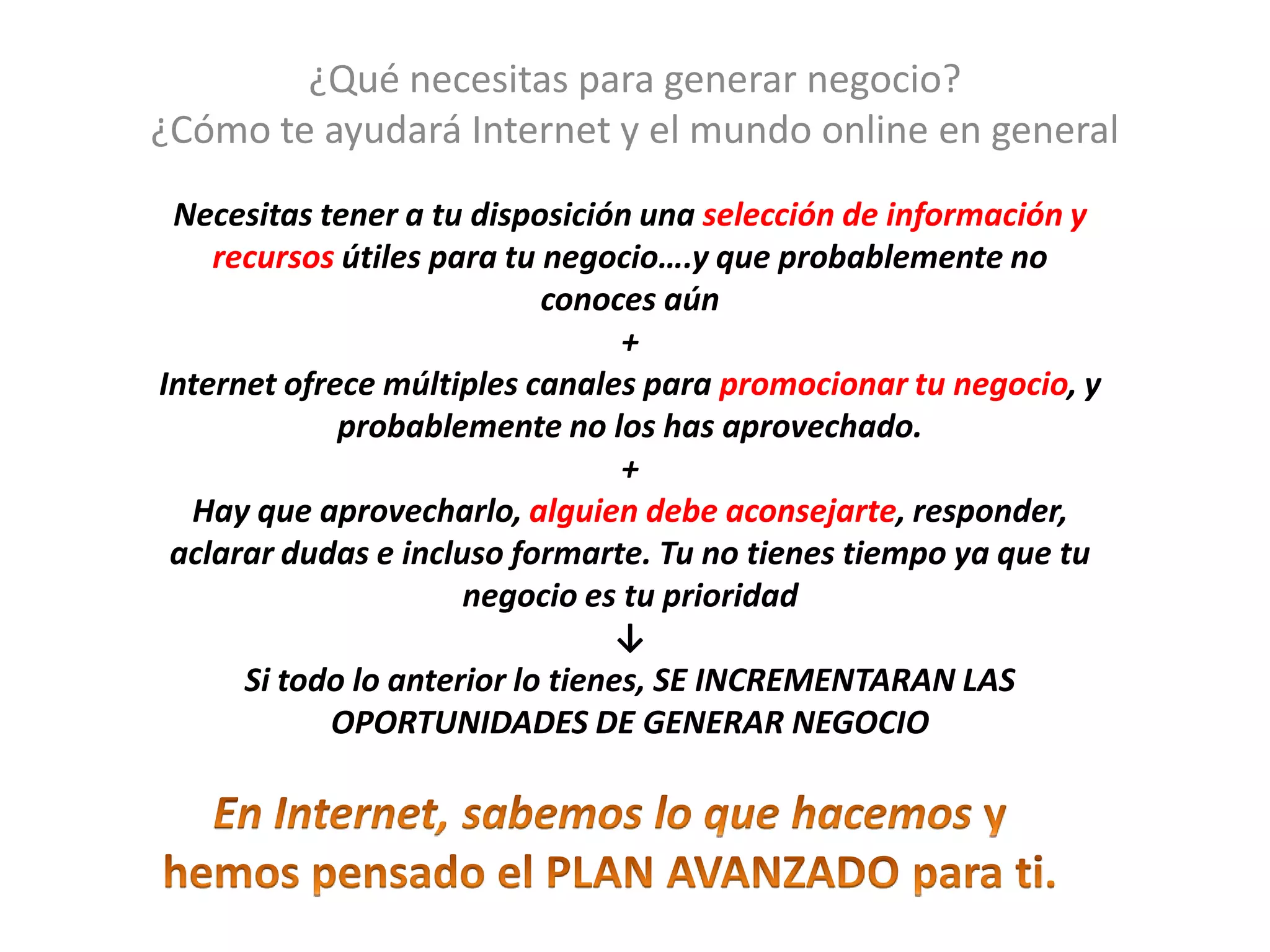 ¿Qué necesitas para generar negocio?
¿Cómo te ayudará Internet y el mundo online en general
Necesitas tener a tu disposición una selección de información y
recursos útiles para tu negocio….y que probablemente no
conoces aún
+
Internet ofrece múltiples canales para promocionar tu negocio, y
probablemente no los has aprovechado.
+
Hay que aprovecharlo, alguien debe aconsejarte, responder,
aclarar dudas e incluso formarte. Tu no tienes tiempo ya que tu
negocio es tu prioridad
↓
Si todo lo anterior lo tienes, SE INCREMENTARAN LAS
OPORTUNIDADES DE GENERAR NEGOCIO
 