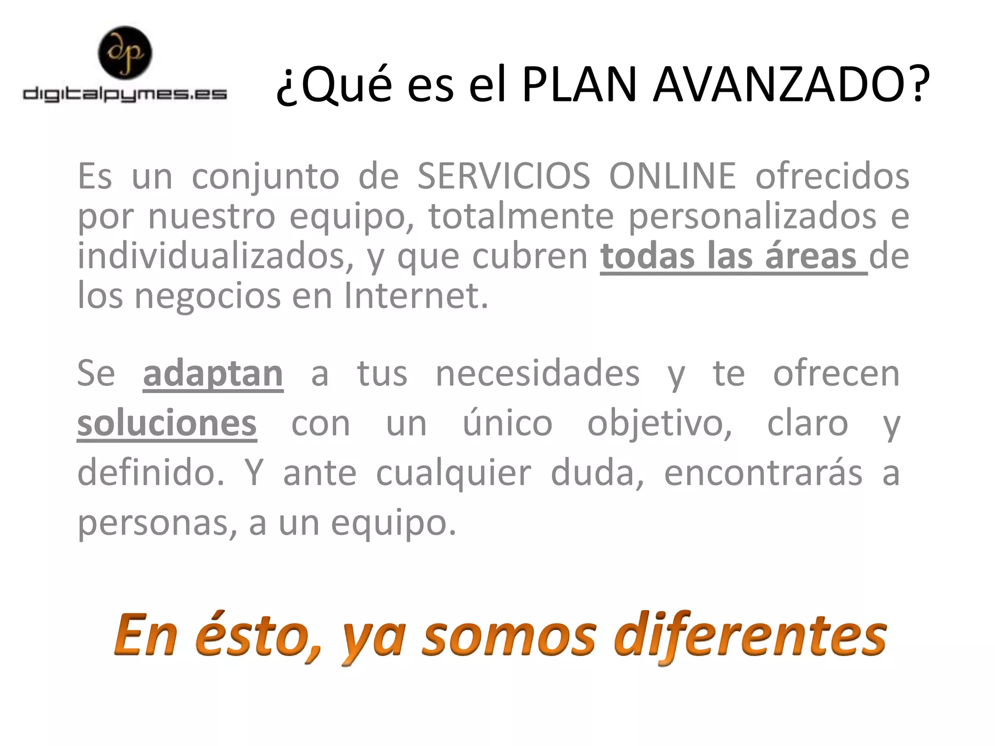 ¿Qué es el PLAN AVANZADO?
Es un conjunto de SERVICIOS ONLINE ofrecidos
por nuestro equipo, totalmente personalizados e
individualizados, y que cubren todas las áreas de
los negocios en Internet.
Se adaptan a tus necesidades y te ofrecen
soluciones con un único objetivo, claro y
definido. Y ante cualquier duda, encontrarás a
personas, a un equipo.
 