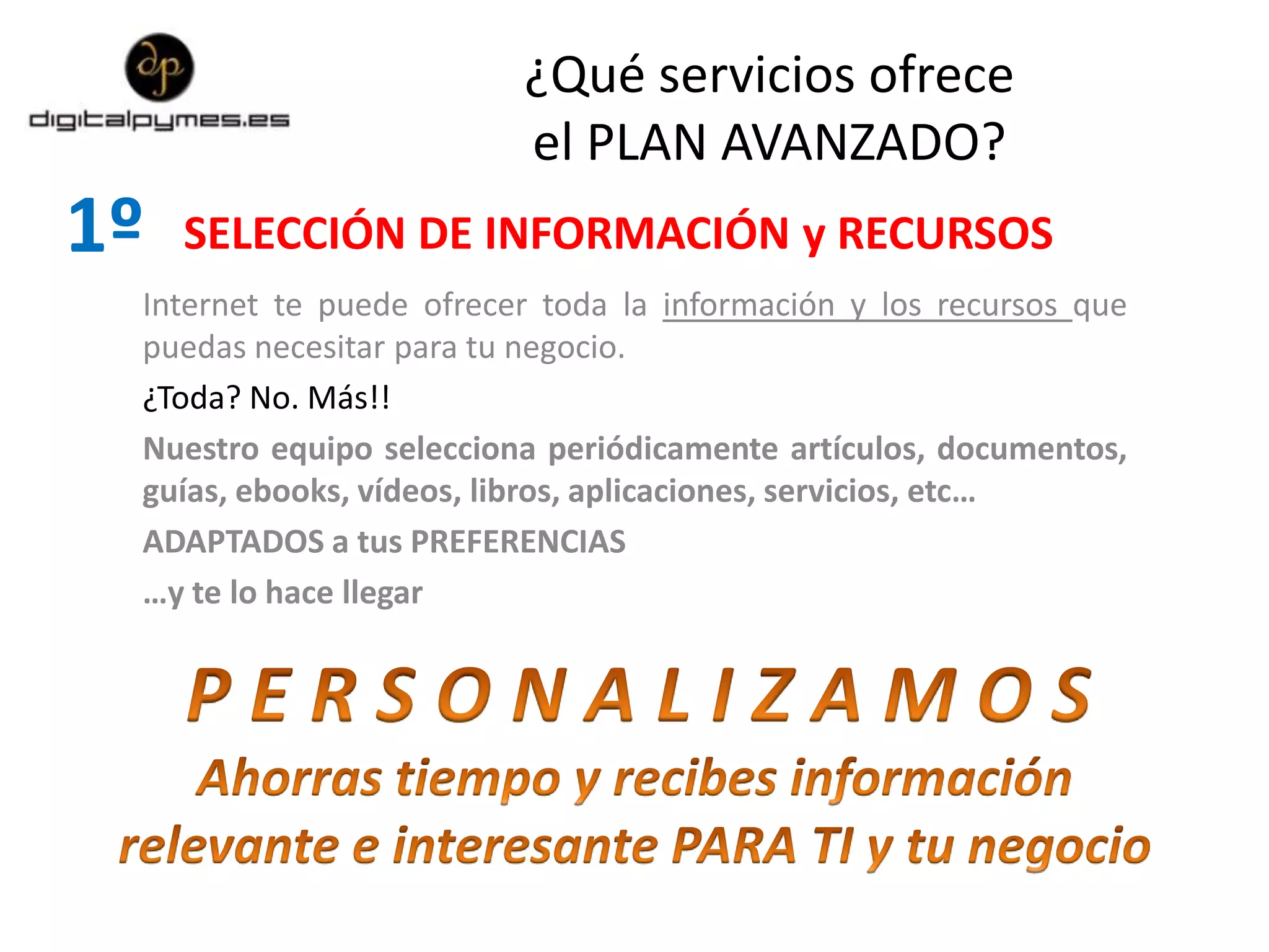 ¿Qué servicios ofrece
el PLAN AVANZADO?
SELECCIÓN DE INFORMACIÓN y RECURSOS1º
Internet te puede ofrecer toda la información y los recursos que
puedas necesitar para tu negocio.
¿Toda? No. Más!!
Nuestro equipo selecciona periódicamente artículos, documentos,
guías, ebooks, vídeos, libros, aplicaciones, servicios, etc…
ADAPTADOS a tus PREFERENCIAS
…y te lo hace llegar
 