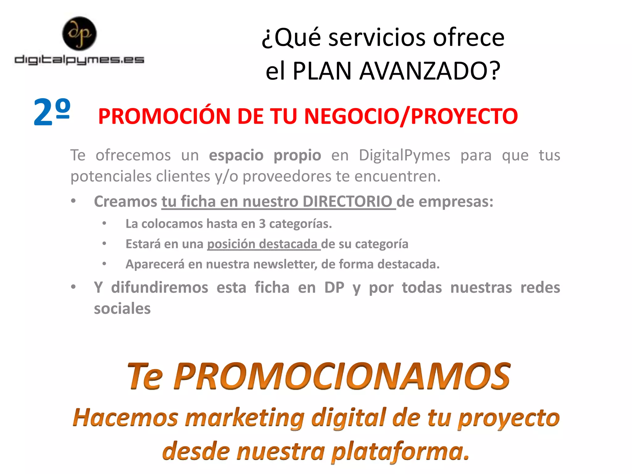 2º
Te ofrecemos un espacio propio en DigitalPymes para que tus
potenciales clientes y/o proveedores te encuentren.
• Creamos tu ficha en nuestro DIRECTORIO de empresas:
• La colocamos hasta en 3 categorías.
• Estará en una posición destacada de su categoría
• Aparecerá en nuestra newsletter, de forma destacada.
• Y difundiremos esta ficha en DP y por todas nuestras redes
sociales
PROMOCIÓN DE TU NEGOCIO/PROYECTO
¿Qué servicios ofrece
el PLAN AVANZADO?
 
