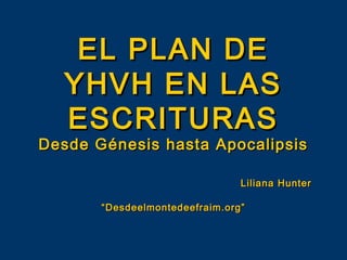 EL PLAN DE
  YHVH EN LAS
  ESCRITURAS
Desde Génesis hasta Apocalipsis

                                Liliana Hunter

       “Desdeelmontedeefraim.org”
 