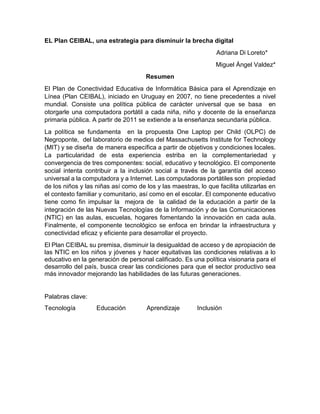 EL Plan CEIBAL, una estrategia para disminuir la brecha digital
Adriana Di Loreto*
Miguel Ángel Valdez*
Resumen
El Plan de Conectividad Educativa de Informática Básica para el Aprendizaje en
Línea (Plan CEIBAL), iniciado en Uruguay en 2007, no tiene precedentes a nivel
mundial. Consiste una política pública de carácter universal que se basa en
otorgarle una computadora portátil a cada niña, niño y docente de la enseñanza
primaria pública. A partir de 2011 se extiende a la enseñanza secundaria pública.
La política se fundamenta en la propuesta One Laptop per Child (OLPC) de
Negroponte, del laboratorio de medios del Massachusetts Institute for Technology
(MIT) y se diseña de manera específica a partir de objetivos y condiciones locales.
La particularidad de esta experiencia estriba en la complementariedad y
convergencia de tres componentes: social, educativo y tecnológico. El componente
social intenta contribuir a la inclusión social a través de la garantía del acceso
universal a la computadora y a Internet. Las computadoras portátiles son propiedad
de los niños y las niñas así como de los y las maestras, lo que facilita utilizarlas en
el contexto familiar y comunitario, así como en el escolar. El componente educativo
tiene como fin impulsar la mejora de la calidad de la educación a partir de la
integración de las Nuevas Tecnologías de la Información y de las Comunicaciones
(NTIC) en las aulas, escuelas, hogares fomentando la innovación en cada aula.
Finalmente, el componente tecnológico se enfoca en brindar la infraestructura y
conectividad eficaz y eficiente para desarrollar el proyecto.
El Plan CEIBAL su premisa, disminuir la desigualdad de acceso y de apropiación de
las NTIC en los niños y jóvenes y hacer equitativas las condiciones relativas a lo
educativo en la generación de personal calificado. Es una política visionaria para el
desarrollo del país, busca crear las condiciones para que el sector productivo sea
más innovador mejorando las habilidades de las futuras generaciones.
Palabras clave:
Tecnología Educación Aprendizaje Inclusión
 