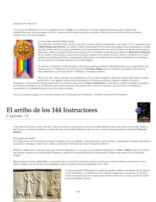 producido en el año 1533.

Una vez que los Mentores de la Luz se establecieron en el Gobi, en sus Salones de a Amenti templos intraterrestres que ya habían sido
acondicionados por seres procedentes de Sirio , construyeron un impresionante disco metálico, hecho con una extraña aleación de minerales
extraterrestres y de nuestro planeta.

                            La Creación del Gran Disco Solar
                            Se trataba pues, del Disco Solar, una llave que abre las puertas entre las dimensiones y que puede "llevar" al planeta entero
                            al Real Tiempo del Universo. Así mismo, el Disco representaba al Sol Central de la galaxia, fuente importante de energía
                            que llega a toda nuestra Vía Láctea, bañándola con la transmutadora fuerza de la Luz Violeta. Está de más afirmar que las
                            radiaciones solares o energía Cilial de nuestro propio Sol, son también canalizadas por el poderoso Disco de los Maestros.
                            En los mundos evolucionados se aprovecha al máximo el poder de las estrellas. El Disco Solar se constituiría en el santo
                            emblema de la Hermandad Blanca, representado gráficamente con la figura de tres círculos concéntricos: los tres planos,
                            los tres universos, la trinidad sagrada y la Ley del triángulo.

                            No obstante, la Jerarquía venida del espacio sabía que no podría prolongarse indefinidamente en sus cuerpos físicos. Fue
                            entonces que los 32 Mentores de la Luz vieron en los Estekna-Manés, mestizos mentores, que habían sobrevivido en
                            bases subterráneas a la destrucción de la Atlántida, el reemplazo perfecto.

                          Muchos de ellos, sabios sacerdotes que trabajaban por la luz, habían emigrado a diferentes regiones del mundo, evitando
                          perecer ellos y sus sagrados archivos del conocimiento en el holocausto atlante. Llegaron a América Central, a
Sudamérica, a África, India y Europa; desde allí y en su interior, junto con los Guías o Instructores, comenzaron a sembrar la semilla de acuerdo a
los designios heredados de los 32 Mentores para rescatar el proceso del despertar de la conciencia humana y así, acercarle a los Hombres el
conocimiento, su verdadera historia, la cual ellos ahora custodian.

Uno de los primeros grupos en ser instruido después de la destrucción de la Atlántida o "el diluvio universal"fue el Sumerio.




Como parte de este plan, ciento cuarenta y cuatro instructores extraterrestres aterrizaron en Mesopotamia, para reunir gente de los montes Zagros y
del Cáucaso, y comenzar a trabajar con todos ellos que representaban diferentes tipos de razas. A esta acción programada se le llamaría Proyecto
Sumerio.

El Legado de Sumer
Es así que pronto, nos encontramos con que los hombres viven en ciudades, y para pensar más, al poco tiempo, ya manejaban avanzadas matemáticas,
astronomía y metalurgia. Sumer fue la "primera civilización" del mundo que nació "después del diluvio".

Debido al cuidado que se tenía que tener para evitar las dependencias, se escogió a unos emisarios del pueblo, los Enci o Patesis, para ser los únicos
que tendrían contacto con los Instructores Planetarios, quienes les transmitirán todo este conocimiento. Echemos una mirada a esta civilización
antigua:

Mesopotamia (en griego, 'entre ríos'), es una región que se convirtió en uno de los primeros centros de civilización urbana, situada entre los ríos
Tigris y Éufrates, en la zona que en la actualidad ocupan los estados de Iraq principalmente Irán y Siria.

                                                         La riqueza natural de Mesopotamia siempre ha atraído a pueblos procedentes de las regiones
                                                         vecinas más pobres, y su historia es la de continuas migraciones e invasiones. La lluvia es
                                                         escasa en la mayor parte de la región, pero cuando el fértil suelo se riega a través de canales
                                                         produce abundantes cultivos.




                                                                     19/44
 