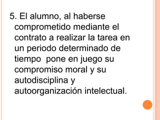 5. El alumno, al haberse
 comprometido mediante el
 contrato a realizar la tarea en
 un periodo determinado de
 tiempo pone en juego su
 compromiso moral y su
 autodisciplina y
 autoorganización intelectual.
 