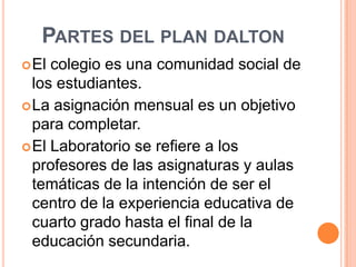 PARTES DEL PLAN DALTON
 El colegio es una comunidad social de
  los estudiantes.
 La asignación mensual es un objetivo
  para completar.
 El Laboratorio se refiere a los
  profesores de las asignaturas y aulas
  temáticas de la intención de ser el
  centro de la experiencia educativa de
  cuarto grado hasta el final de la
  educación secundaria.
 