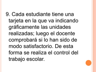 9. Cada estudiante tiene una
tarjeta en la que va indicando
gráficamente las unidades
realizadas; luego el docente
comprobará si lo han sido de
modo satisfactorio. De esta
forma se realiza el control del
trabajo escolar.
 