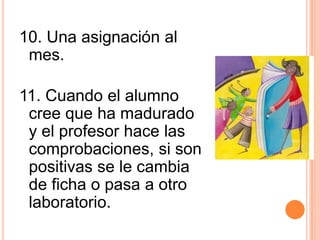10. Una asignación al
mes.
11. Cuando el alumno
cree que ha madurado
y el profesor hace las
comprobaciones, si son
positivas se le cambia
de ficha o pasa a otro
laboratorio.
 