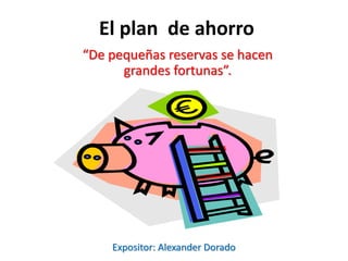 El plan de ahorro
“De pequeñas reservas se hacen
grandes fortunas”.
Expositor: Alexander Dorado
 