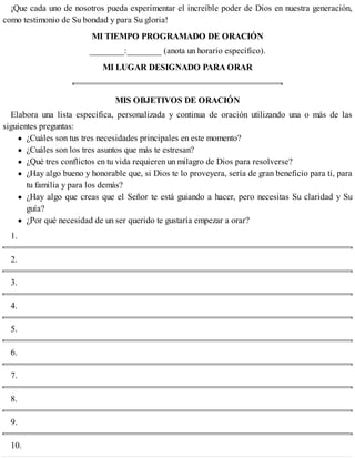 ¡Que cada uno de nosotros pueda experimentar el increíble poder de Dios en nuestra generación,
como testimonio de Su bondad y para Su gloria!
MI TIEMPO PROGRAMADO DE ORACIÓN
________:________ (anota un horario específico).
MI LUGAR DESIGNADO PARA ORAR
MIS OBJETIVOS DE ORACIÓN
Elabora una lista específica, personalizada y continua de oración utilizando una o más de las
siguientes preguntas:
¿Cuáles son tus tres necesidades principales en este momento?
¿Cuáles son los tres asuntos que más te estresan?
¿Qué tres conflictos en tu vida requieren un milagro de Dios para resolverse?
¿Hay algo bueno y honorable que, si Dios te lo proveyera, sería de gran beneficio para ti, para
tu familia y para los demás?
¿Hay algo que creas que el Señor te está guiando a hacer, pero necesitas Su claridad y Su
guía?
¿Por qué necesidad de un ser querido te gustaría empezar a orar?
1.
2.
3.
4.
5.
6.
7.
8.
9.
10.
 