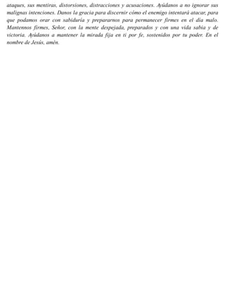 ataques, sus mentiras, distorsiones, distracciones y acusaciones. Ayúdanos a no ignorar sus
malignas intenciones. Danos la gracia para discernir cómo el enemigo intentará atacar, para
que podamos orar con sabiduría y prepararnos para permanecer firmes en el día malo.
Mantennos firmes, Señor, con la mente despejada, preparados y con una vida sabia y de
victoria. Ayúdanos a mantener la mirada fija en ti por fe, sostenidos por tu poder. En el
nombre de Jesús, amén.
 