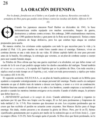 28
LA ORACIÓN DEFENSIVA
Por lo demás, fortaleceos en el Señor y en el poder de su fuerza. Revestíos con toda la
armadura de Dios para que podáis estar firmes contra las insidias del diablo. (Efesios 6:10-
11)
Cuando los japoneses atacaron Pearl Harbor en diciembre de 1941, la base
norteamericana estaba equipada con muchos acorazados, buques de guerra,
destructores y cañones contra aviones. Sin embargo, 2400 estadounidenses murieron,
casi 1300 quedaron heridos y gran parte de la flota naval desapareció. Tenían a mano
la potencia de fuego defensiva, pero los que estaban bajo ataque no estaban
preparados para usarla.
De manera similar, los cristianos están equipados con todo lo que necesitan para la vida y la
piedad (2 Ped. 1:3), pero muchos no están listos cuando ataca el enemigo. Entonces, viven en
continua derrota en una o más áreas de sus vidas. El último capítulo habló de orar para prevenir
antes de la batalla. Sin embargo, la estrategia que veremos, es un plan de combate cuerpo a cuerpo
para usar cuando Satanás ataque.
La Palabra de Dios afirma que hay una guerra espiritual a tu alrededor, así que debes tomar «el
escudo de la fe con el que podréis apagar todos los dardos encendidos del maligno. Tomad también
el YELMO DE LA SALVACIÓN, y la espada del Espíritu que es la palabra de Dios. Con toda oración y
súplica orad en todo tiempo en el Espíritu, y así, velad con toda perseverancia y súplica por todos
los santos» (Ef. 6:16-18).
El siguiente acrónimo, D.E.F.E.N.S.A., es un plan de batalla poderoso y basado en la Biblia para
ayudarte a responder estratégicamente a un ataque personal del enemigo. Puedes usarlo en cualquier
momento en que el diablo trate de tentarte a desear con lujuria, a temer o a vivir en condenación.
También funciona cuando el desaliento se te sube a los hombros, cuando empiezas a racionalizar el
pecado o cuando las mentiras intentan arraigarse en tu corazón. Cuando el diablo ataque, lo primero
que debes hacer es…
1. DEFIÉNDETE apelando a la sangre de Jesús. Cuando admitimos el pecado y rogamos (o
apelamos por fe) que Dios nos limpie con Su sangre, Él es fiel para perdonarnos y limpiarnos de
toda maldad (1 Jn. 1:7-9). Pero tenemos que descansar en esto. Los creyentes perdonados que no
creen que han recibido el perdón no actuarán como creyentes. Son blancos fáciles para el fuego
enemigo. Sin duda, «todos pecaron y no alcanzan la gloria de Dios». Pero, por fe en Él, fuimos
«justificados gratuitamente por su gracia por medio de la redención que es en Cristo Jesús […] por
su sangre» (Rom. 3:23-25). Solo Su sangre quita el pecado. Si Dios dice que fuiste perdonado, no lo
 