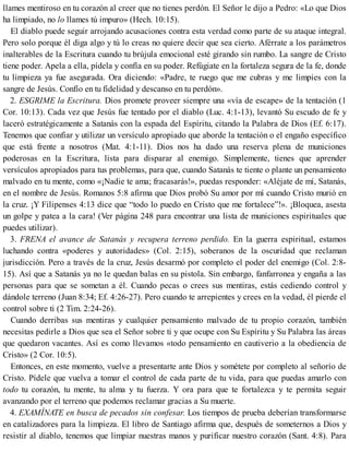 llames mentiroso en tu corazón al creer que no tienes perdón. El Señor le dijo a Pedro: «Lo que Dios
ha limpiado, no lo llames tú impuro» (Hech. 10:15).
El diablo puede seguir arrojando acusaciones contra esta verdad como parte de su ataque integral.
Pero solo porque él diga algo y tú lo creas no quiere decir que sea cierto. Aférrate a los parámetros
inalterables de la Escritura cuando tu brújula emocional esté girando sin rumbo. La sangre de Cristo
tiene poder. Apela a ella, pídela y confía en su poder. Refúgiate en la fortaleza segura de la fe, donde
tu limpieza ya fue asegurada. Ora diciendo: «Padre, te ruego que me cubras y me limpies con la
sangre de Jesús. Confío en tu fidelidad y descanso en tu perdón».
2. ESGRIME la Escritura. Dios promete proveer siempre una «vía de escape» de la tentación (1
Cor. 10:13). Cada vez que Jesús fue tentado por el diablo (Luc. 4:1-13), levantó Su escudo de fe y
laceró estratégicamente a Satanás con la espada del Espíritu, citando la Palabra de Dios (Ef. 6:17).
Tenemos que confiar y utilizar un versículo apropiado que aborde la tentación o el engaño específico
que está frente a nosotros (Mat. 4:1-11). Dios nos ha dado una reserva plena de municiones
poderosas en la Escritura, lista para disparar al enemigo. Simplemente, tienes que aprender
versículos apropiados para tus problemas, para que, cuando Satanás te tiente o plante un pensamiento
malvado en tu mente, como «¡Nadie te ama; fracasarás!», puedas responder: «Aléjate de mí, Satanás,
en el nombre de Jesús. Romanos 5:8 afirma que Dios probó Su amor por mí cuando Cristo murió en
la cruz. ¡Y Filipenses 4:13 dice que “todo lo puedo en Cristo que me fortalece”!». ¡Bloquea, asesta
un golpe y patea a la cara! (Ver página 248 para encontrar una lista de municiones espirituales que
puedes utilizar).
3. FRENA el avance de Satanás y recupera terreno perdido. En la guerra espiritual, estamos
luchando contra «poderes y autoridades» (Col. 2:15), soberanos de la oscuridad que reclaman
jurisdicción. Pero a través de la cruz, Jesús desarmó por completo el poder del enemigo (Col. 2:8-
15). Así que a Satanás ya no le quedan balas en su pistola. Sin embargo, fanfarronea y engaña a las
personas para que se sometan a él. Cuando pecas o crees sus mentiras, estás cediendo control y
dándole terreno (Juan 8:34; Ef. 4:26-27). Pero cuando te arrepientes y crees en la vedad, él pierde el
control sobre ti (2 Tim. 2:24-26).
Cuando derribas sus mentiras y cualquier pensamiento malvado de tu propio corazón, también
necesitas pedirle a Dios que sea el Señor sobre ti y que ocupe con Su Espíritu y Su Palabra las áreas
que quedaron vacantes. Así es como llevamos «todo pensamiento en cautiverio a la obediencia de
Cristo» (2 Cor. 10:5).
Entonces, en este momento, vuelve a presentarte ante Dios y sométete por completo al señorío de
Cristo. Pídele que vuelva a tomar el control de cada parte de tu vida, para que puedas amarlo con
todo tu corazón, tu mente, tu alma y tu fuerza. Y ora para que te fortalezca y te permita seguir
avanzando por el terreno que podemos reclamar gracias a Su muerte.
4. EXAMÍNATE en busca de pecados sin confesar. Los tiempos de prueba deberían transformarse
en catalizadores para la limpieza. El libro de Santiago afirma que, después de someternos a Dios y
resistir al diablo, tenemos que limpiar nuestras manos y purificar nuestro corazón (Sant. 4:8). Para
 