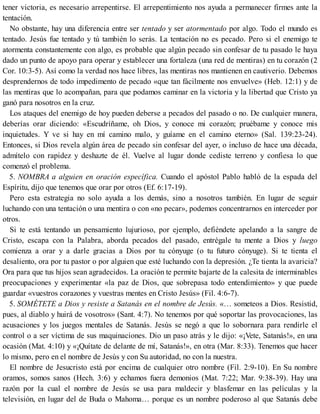 tener victoria, es necesario arrepentirse. El arrepentimiento nos ayuda a permanecer firmes ante la
tentación.
No obstante, hay una diferencia entre ser tentado y ser atormentado por algo. Todo el mundo es
tentado. Jesús fue tentado y tú también lo serás. La tentación no es pecado. Pero si el enemigo te
atormenta constantemente con algo, es probable que algún pecado sin confesar de tu pasado le haya
dado un punto de apoyo para operar y establecer una fortaleza (una red de mentiras) en tu corazón (2
Cor. 10:3-5). Así como la verdad nos hace libres, las mentiras nos mantienen en cautiverio. Debemos
desprendernos de todo impedimento de pecado «que tan fácilmente nos envuelve» (Heb. 12:1) y de
las mentiras que lo acompañan, para que podamos caminar en la victoria y la libertad que Cristo ya
ganó para nosotros en la cruz.
Los ataques del enemigo de hoy pueden deberse a pecados del pasado o no. De cualquier manera,
deberías orar diciendo: «Escudríñame, oh Dios, y conoce mi corazón; pruébame y conoce mis
inquietudes. Y ve si hay en mí camino malo, y guíame en el camino eterno» (Sal. 139:23-24).
Entonces, si Dios revela algún área de pecado sin confesar del ayer, o incluso de hace una década,
admítelo con rapidez y deshazte de él. Vuelve al lugar donde cediste terreno y confiesa lo que
comenzó el problema.
5. NOMBRA a alguien en oración específica. Cuando el apóstol Pablo habló de la espada del
Espíritu, dijo que tenemos que orar por otros (Ef. 6:17-19).
Pero esta estrategia no solo ayuda a los demás, sino a nosotros también. En lugar de seguir
luchando con una tentación o una mentira o con «no pecar», podemos concentrarnos en interceder por
otros.
Si te está tentando un pensamiento lujurioso, por ejemplo, defiéndete apelando a la sangre de
Cristo, escapa con la Palabra, aborda pecados del pasado, entrégale tu mente a Dios y luego
comienza a orar y a darle gracias a Dios por tu cónyuge (o tu futuro cónyuge). Si te tienta el
desaliento, ora por tu pastor o por alguien que esté luchando con la depresión. ¿Te tienta la avaricia?
Ora para que tus hijos sean agradecidos. La oración te permite bajarte de la calesita de interminables
preocupaciones y experimentar «la paz de Dios, que sobrepasa todo entendimiento» y que puede
guardar «vuestros corazones y vuestras mentes en Cristo Jesús» (Fil. 4:6-7).
5. SOMÉTETE a Dios y resiste a Satanás en el nombre de Jesús. «… someteos a Dios. Resistid,
pues, al diablo y huirá de vosotros» (Sant. 4:7). No tenemos por qué soportar las provocaciones, las
acusaciones y los juegos mentales de Satanás. Jesús se negó a que lo sobornara para rendirle el
control o a ser víctima de sus maquinaciones. Dio un paso atrás y le dijo: «¡Vete, Satanás!», en una
ocasión (Mat. 4:10) y «¡Quítate de delante de mí, Satanás!», en otra (Mar. 8:33). Tenemos que hacer
lo mismo, pero en el nombre de Jesús y con Su autoridad, no con la nuestra.
El nombre de Jesucristo está por encima de cualquier otro nombre (Fil. 2:9-10). En Su nombre
oramos, somos sanos (Hech. 3:6) y echamos fuera demonios (Mat. 7:22; Mar. 9:38-39). Hay una
razón por la cual el nombre de Jesús se usa para maldecir y blasfemar en las películas y la
televisión, en lugar del de Buda o Mahoma… porque es un nombre poderoso al que Satanás debe
 